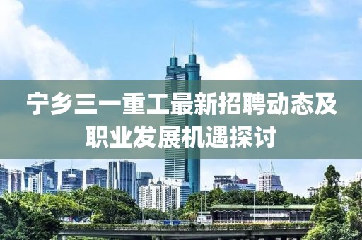 宁乡三一重工最新招聘动态及职业发展机遇探讨