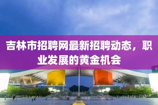 吉林市招聘网最新招聘动态，职业发展的黄金机会