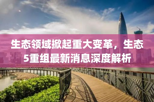生态领域掀起重大变革，生态5重组最新消息深度解析