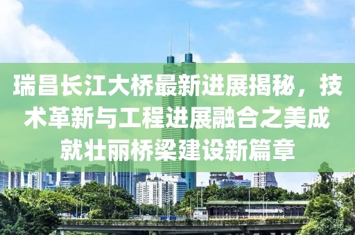 瑞昌长江大桥最新进展揭秘，技术革新与工程进展融合之美成就壮丽桥梁建设新篇章
