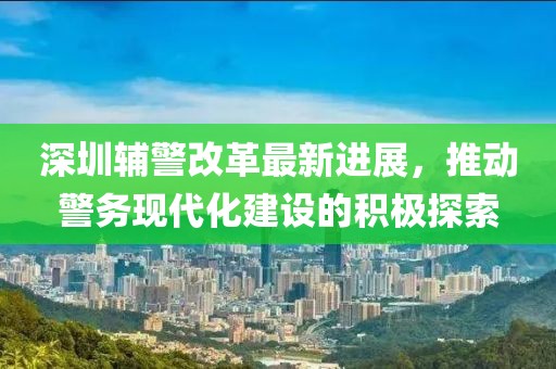 深圳辅警改革最新进展，推动警务现代化建设的积极探索