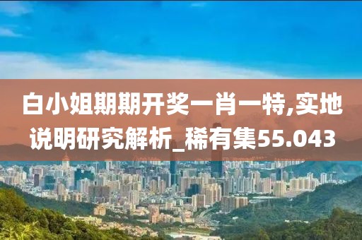 白小姐期期开奖一肖一特,实地说明研究解析_稀有集55.043