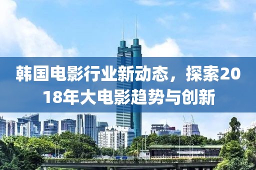 韩国电影行业新动态，探索2018年大电影趋势与创新