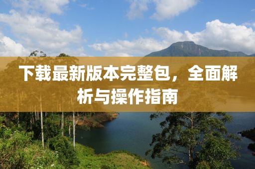下载最新版本完整包，全面解析与操作指南