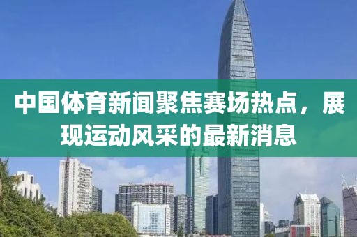 中国体育新闻聚焦赛场热点，展现运动风采的最新消息