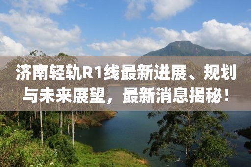 济南轻轨R1线最新进展、规划与未来展望，最新消息揭秘！