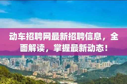 动车招聘网最新招聘信息，全面解读，掌握最新动态！