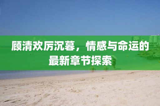 顾清欢厉沉暮，情感与命运的最新章节探索