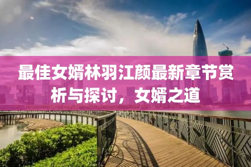 最佳女婿林羽江颜最新章节赏析与探讨，女婿之道