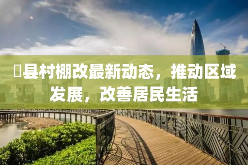 漷县村棚改最新动态，推动区域发展，改善居民生活