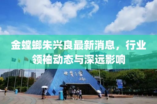金螳螂朱兴良最新消息，行业领袖动态与深远影响