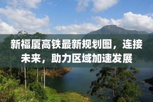 新福厦高铁最新规划图，连接未来，助力区域加速发展