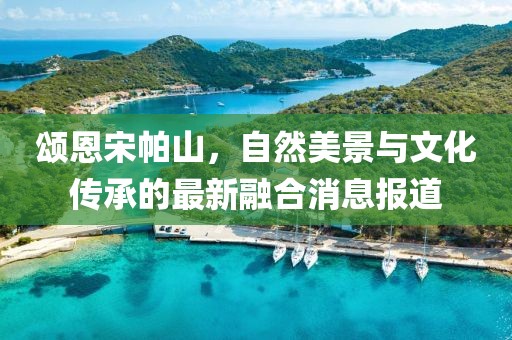 颂恩宋帕山，自然美景与文化传承的最新融合消息报道