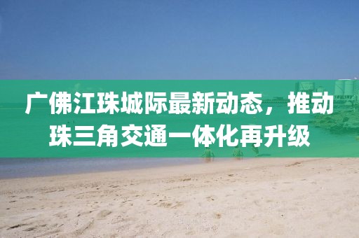 广佛江珠城际最新动态，推动珠三角交通一体化再升级