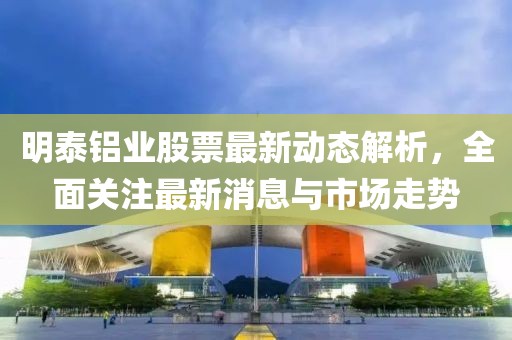 明泰铝业股票最新动态解析，全面关注最新消息与市场走势