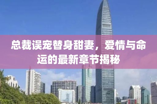 总裁误宠替身甜妻，爱情与命运的最新章节揭秘