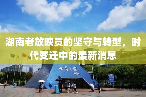 湖南老放映员的坚守与转型，时代变迁中的最新消息