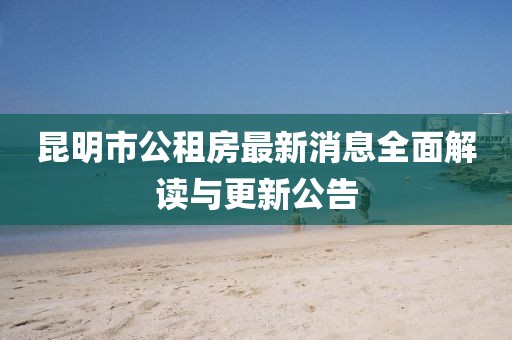 昆明市公租房最新消息全面解读与更新公告