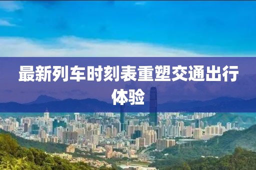 最新列车时刻表重塑交通出行体验