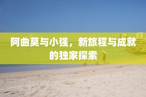 阿曲莫与小强，新旅程与成就的独家探索