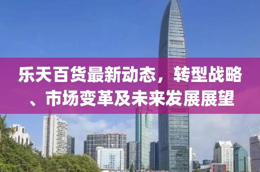 乐天百货最新动态，转型战略、市场变革及未来发展展望