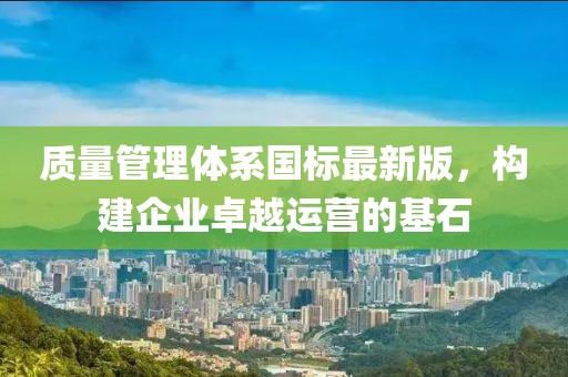 质量管理体系国标最新版，构建企业卓越运营的基石
