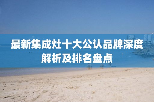 最新集成灶十大公认品牌深度解析及排名盘点