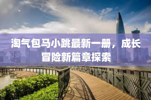 淘气包马小跳最新一册，成长冒险新篇章探索