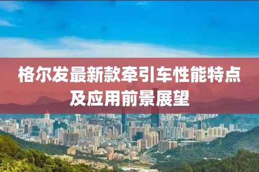 格尔发最新款牵引车性能特点及应用前景展望