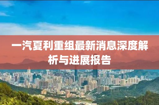 一汽夏利重组最新消息深度解析与进展报告