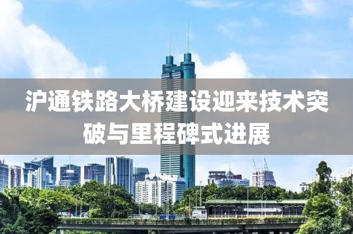 沪通铁路大桥建设迎来技术突破与里程碑式进展