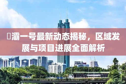 浐灞一号最新动态揭秘，区域发展与项目进展全面解析