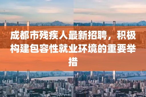 成都市残疾人最新招聘，积极构建包容性就业环境的重要举措