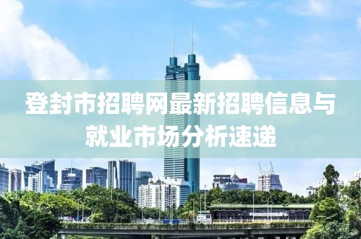 登封市招聘网最新招聘信息与就业市场分析速递