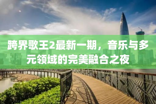 跨界歌王2最新一期，音乐与多元领域的完美融合之夜