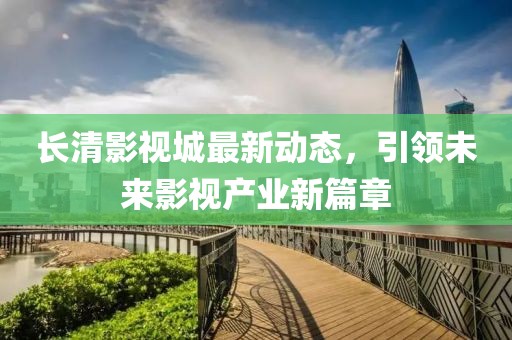 长清影视城最新动态，引领未来影视产业新篇章