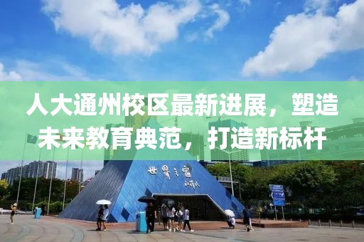 人大通州校区最新进展，塑造未来教育典范，打造新标杆