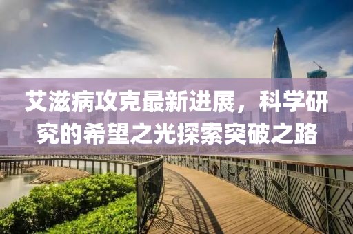 艾滋病攻克最新进展，科学研究的希望之光探索突破之路