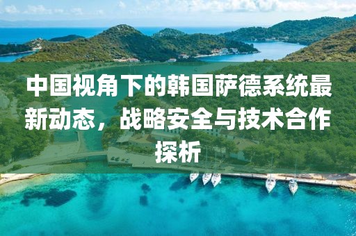 中国视角下的韩国萨德系统最新动态，战略安全与技术合作探析