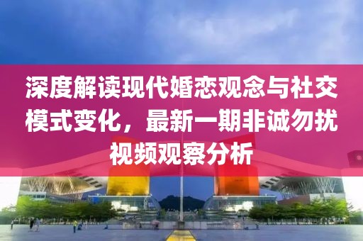 深度解读现代婚恋观念与社交模式变化，最新一期非诚勿扰视频观察分析