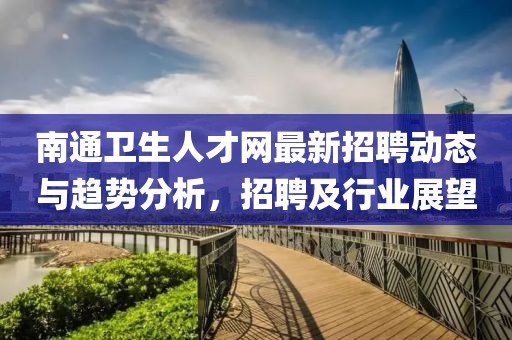 南通卫生人才网最新招聘动态与趋势分析，招聘及行业展望