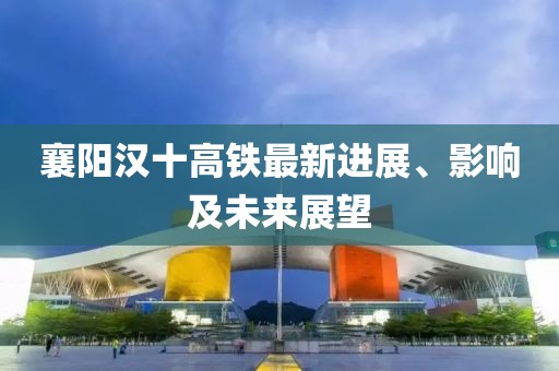 襄阳汉十高铁最新进展、影响及未来展望