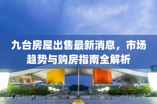 九台房屋出售最新消息，市场趋势与购房指南全解析