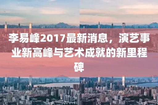 李易峰2017最新消息，演艺事业新高峰与艺术成就的新里程碑
