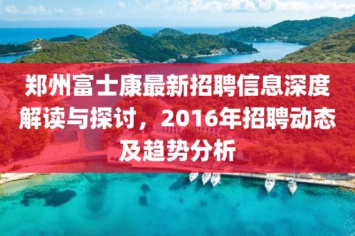 郑州富士康最新招聘信息深度解读与探讨，2016年招聘动态及趋势分析