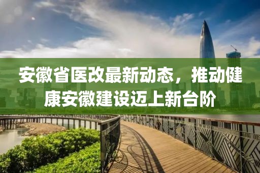 安徽省医改最新动态，推动健康安徽建设迈上新台阶