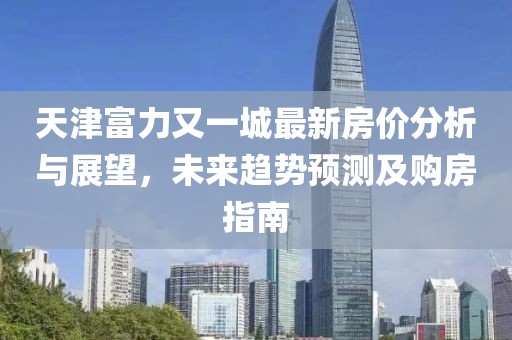 天津富力又一城最新房价分析与展望，未来趋势预测及购房指南