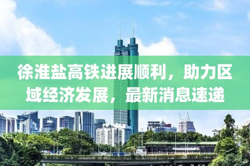 徐淮盐高铁进展顺利，助力区域经济发展，最新消息速递