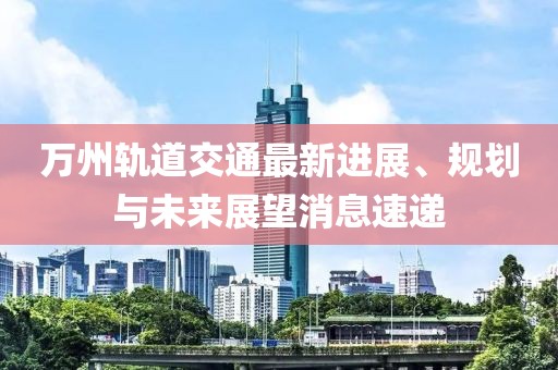 万州轨道交通最新进展、规划与未来展望消息速递