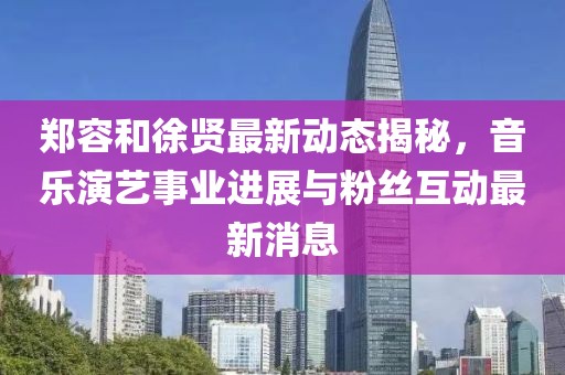 郑容和徐贤最新动态揭秘，音乐演艺事业进展与粉丝互动最新消息